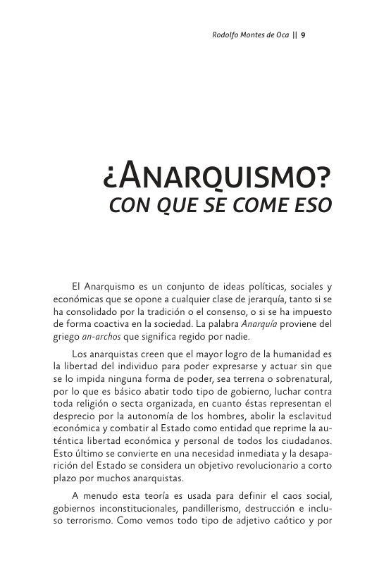 Rodolfo Montes de Oca |1 9  ¢ANARQUISMO? CON QUE SE COME ESO  El Anarquismo es un conjunto de ideas politicas, sociales y econdmicas que se opone a cualquier clase de jerarquia, tanto si se ha consolidado por la tradicién o el consenso, o si se ha impuesto de forma coactiva en la sociedad. La palabra Anarquia proviene del griego an-archos que significa regido por nadie.  Los anarquistas creen que el mayor logro de la humanidad es la libertad del individuo para poder expresarse y actuar sin que se lo impida ninguna forma de poder, sea terrena o sobrenatural, por lo que es basico abatir todo tipo de gobierno, luchar contra toda religion o secta organizada, en cuanto éstas representan el desprecio por la autonomia de los hombres, abolir la esclavitud econémicay combatir al Estado como entidad que reprime la au- téntica libertad econdmica y personal de todos los ciudadanos Esto tltimo se convierte en una necesidad inmediata y la desapa- ricién del Estado se considera un objetivo revolucionario a corto plazo por muchos anarquistas.  A menudo esta teoria es usada para definir el caos social, gobiernos inconstitucionales, pandillerismo, destruccién e inclu- 5o terrorismo. Como vemos todo tipo de adjetivo cadtico y por 